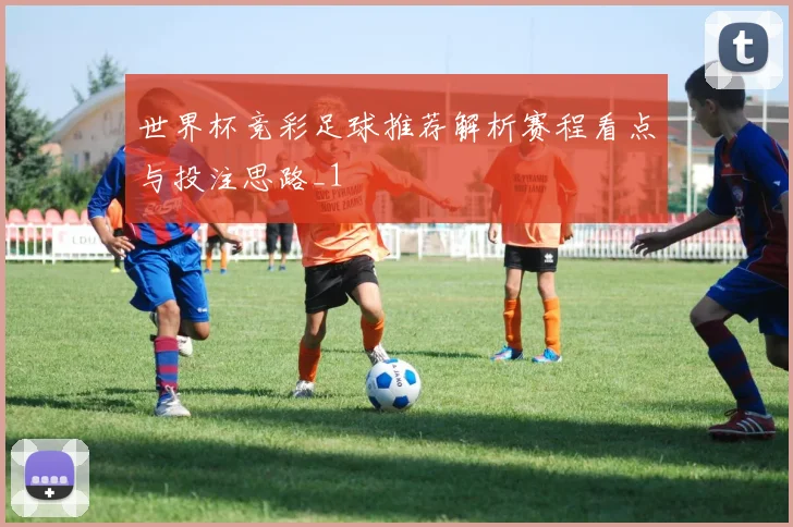 世界杯竞彩足球推荐解析赛程看点与投注思路_1