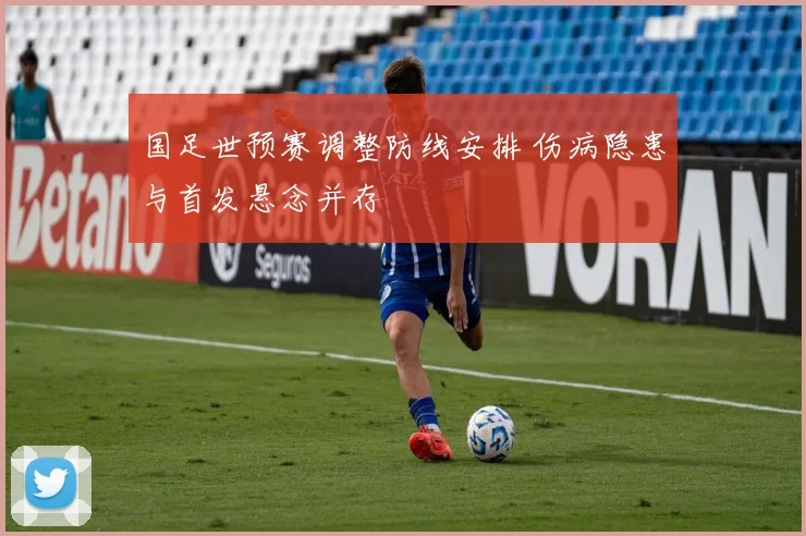 国足世预赛调整防线安排 伤病隐患与首发悬念并存