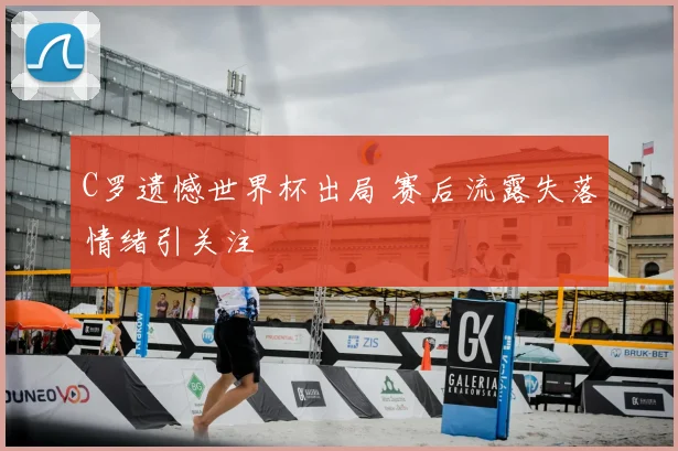 C罗遗憾世界杯出局 赛后流露失落情绪引关注