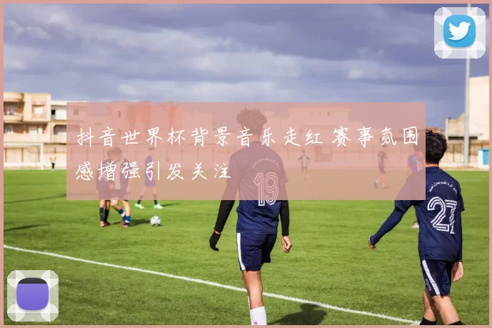 抖音世界杯背景音乐走红 赛事氛围感增强引发关注
