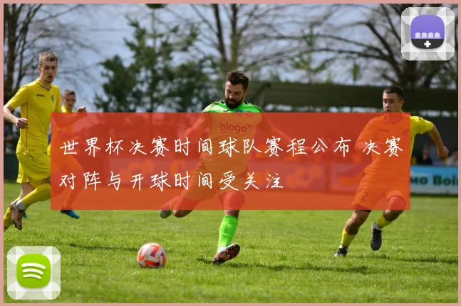 世界杯决赛时间球队赛程公布 决赛对阵与开球时间受关注