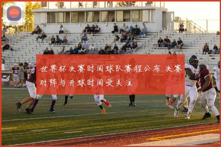世界杯决赛时间球队赛程公布 决赛对阵与开球时间受关注