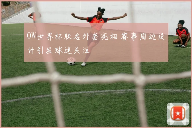 OW世界杯联名外套亮相 赛事周边设计引发球迷关注