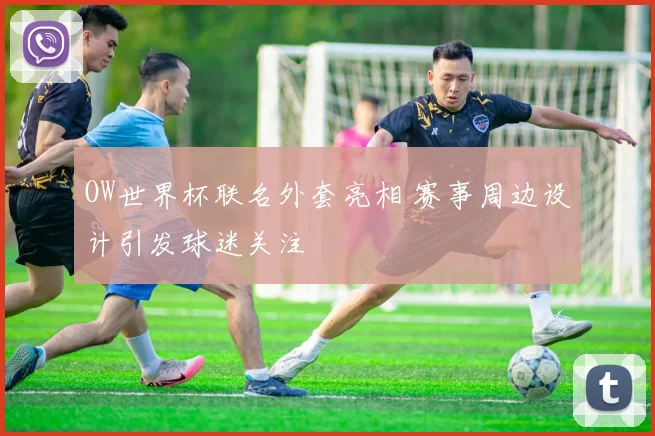 OW世界杯联名外套亮相 赛事周边设计引发球迷关注