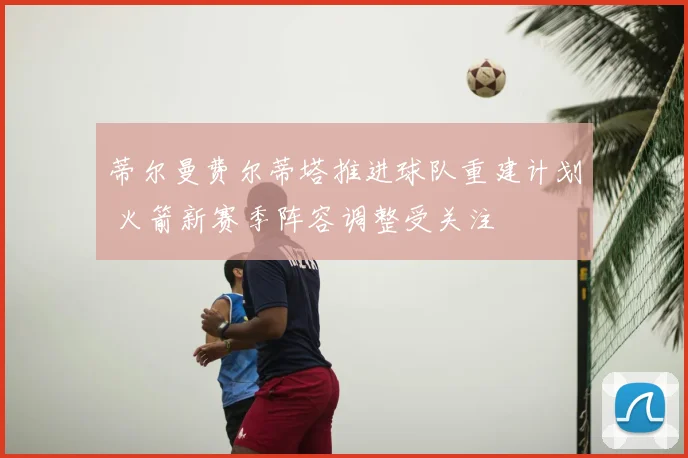 蒂尔曼费尔蒂塔推进球队重建计划 火箭新赛季阵容调整受关注