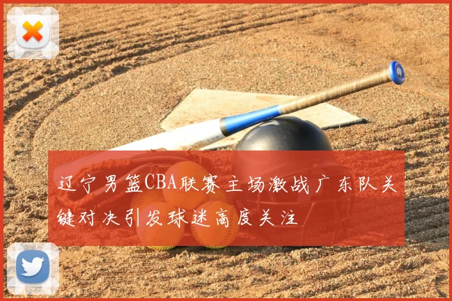 辽宁男篮CBA联赛主场激战广东队关键对决引发球迷高度关注