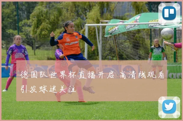 德国队世界杯直播开启 高清线观看引发球迷关注