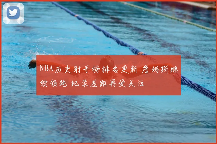 NBA历史射手榜排名更新 詹姆斯继续领跑 纪录差距再受关注