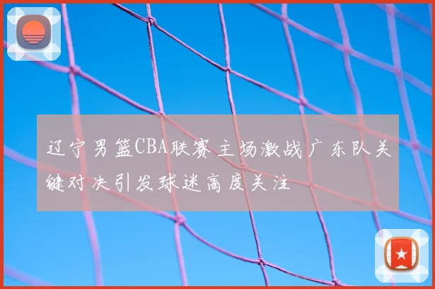 辽宁男篮CBA联赛主场激战广东队关键对决引发球迷高度关注