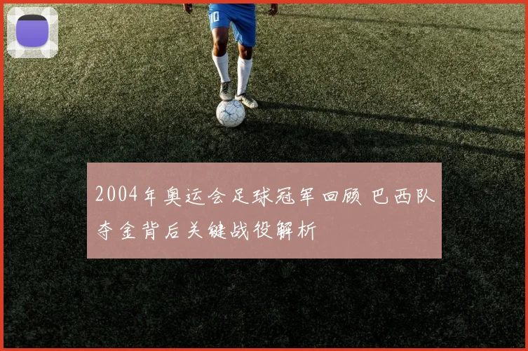 2004年奥运会足球冠军回顾 巴西队夺金背后关键战役解析