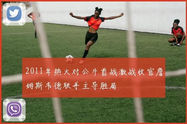 2011年热火对公牛首战激战收官詹姆斯韦德联手主导胜局