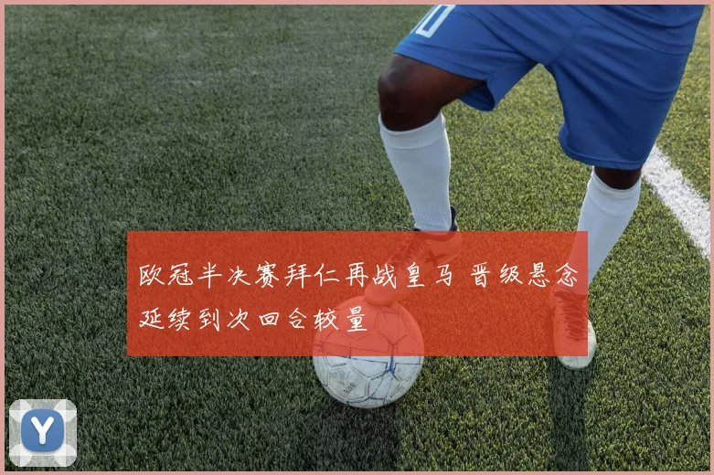 欧冠半决赛拜仁再战皇马 晋级悬念延续到次回合较量