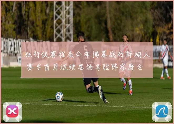 独行侠赛程表公布揭幕战对阵湖人 赛季首月连续客场考验阵容磨合