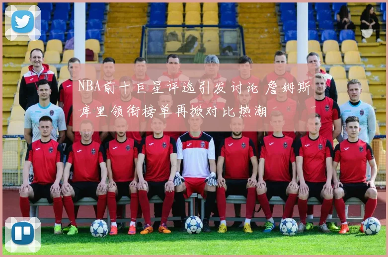 NBA前十巨星评选引发讨论 詹姆斯库里领衔榜单再掀对比热潮