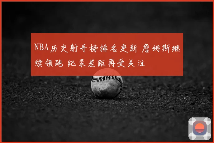 NBA历史射手榜排名更新 詹姆斯继续领跑 纪录差距再受关注