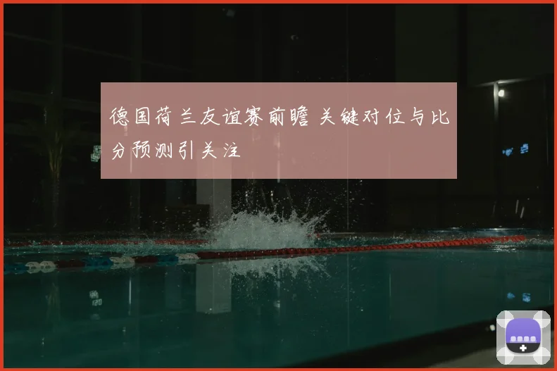 德国荷兰友谊赛前瞻 关键对位与比分预测引关注