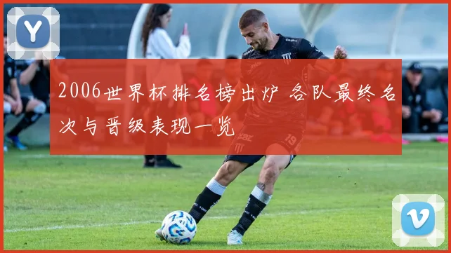 2006世界杯排名榜出炉 各队最终名次与晋级表现一览