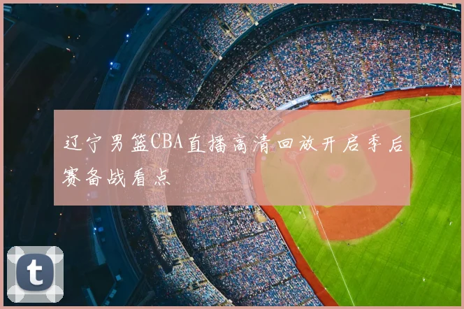 辽宁男篮CBA直播高清回放开启季后赛备战看点