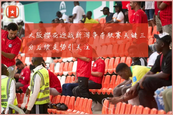 大阪樱花迎战新泻争夺联赛关键三分后续走势引关注